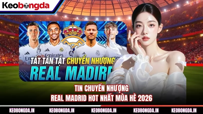 Tin Chuyển Nhượng Real Madrid Hot Nhất Mùa Hè 2026